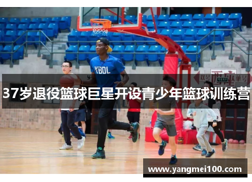 37岁退役篮球巨星开设青少年篮球训练营